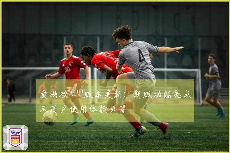 爱游戏APP版本更新：新版功能亮点及用户使用体验分享